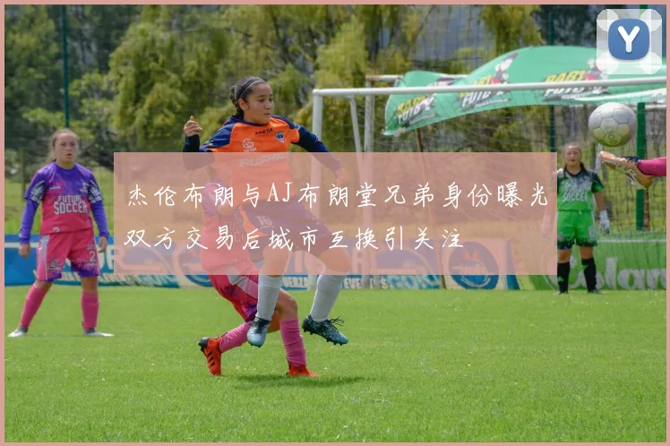 杰伦布朗与AJ布朗堂兄弟身份曝光双方交易后城市互换引关注